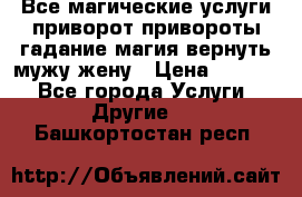 Все магические услуги приворот привороты гадание магия вернуть мужу жену › Цена ­ 1 000 - Все города Услуги » Другие   . Башкортостан респ.